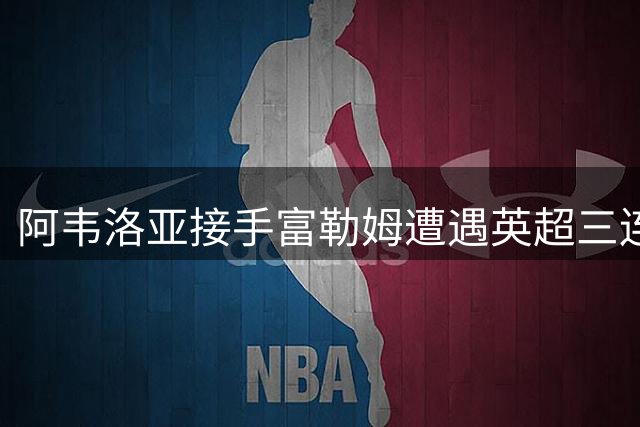 阿韦洛亚接手富勒姆遭遇英超三连败 目前深陷降级区