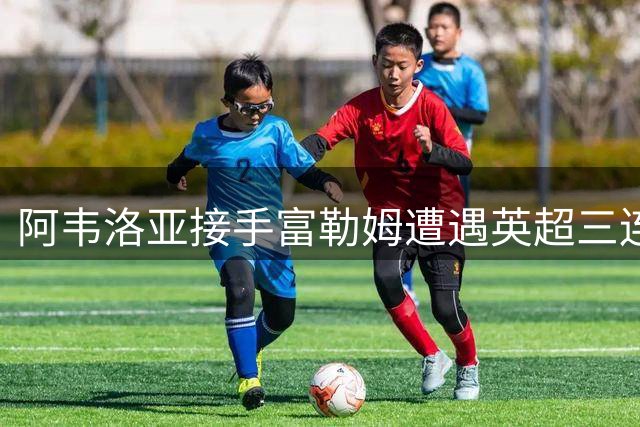 阿韦洛亚接手富勒姆遭遇英超三连败 目前深陷降级区